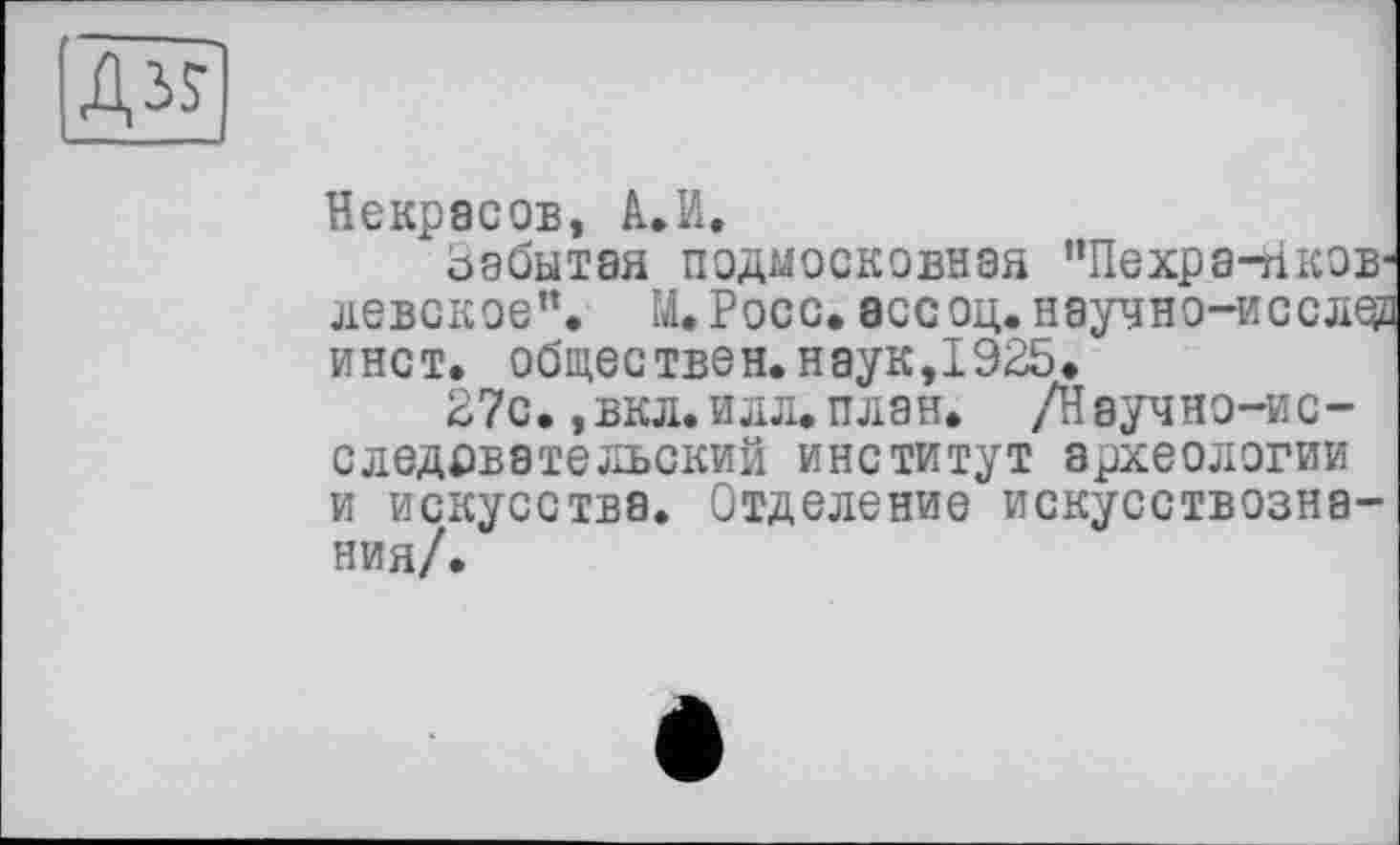 ﻿Дз?
Некрасов, А.И.
забытая подмосковная ”Пехра-Нков-левское”. М.Росс. ассоц.научно-иссле? инет, обществен.наук,1925.
27с. ,вкл. илл. план. /Научно-ис-следрвательский институт археологии и искусства. Отделение искусствознания/.